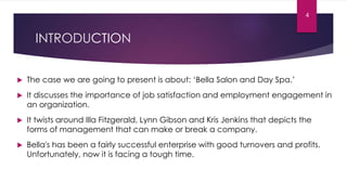 INTRODUCTION
 The case we are going to present is about: ‘Bella Salon and Day Spa.’
 It discusses the importance of job satisfaction and employment engagement in
an organization.
 It twists around Illa Fitzgerald, Lynn Gibson and Kris Jenkins that depicts the
forms of management that can make or break a company.
 Bella's has been a fairly successful enterprise with good turnovers and profits.
Unfortunately, now it is facing a tough time.
4
 
