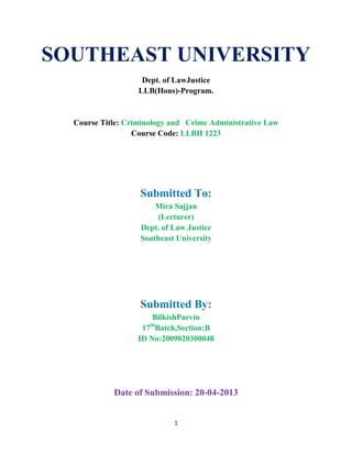 1
SOUTHEAST UNIVERSITY
Dept. of LawJustice
LLB(Hons)-Program.
Course Title: Criminology and Crime Administrative Law
Course Code: LLBH 1223
Submitted To:
Mira Sajjan
(Lecturer)
Dept. of Law Justice
Southeast University
Submitted By:
BilkishParvin
17th
Batch,Section:B
ID No:2009020300048
Date of Submission: 20-04-2013
 