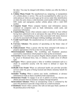 4
the taker. You may be charged with bribery whether you offer the bribe or
accept it.
4. Cellular Phone Fraud: The unauthorized use, tampering, or manipulation
of a cellular phone or service. This can be accomplished by either use of a
stolen phone,or where an actor signs up for service under false identification
or where the actor clones a valid electronic serial number (ESN) by using an
ESN reader and reprograms another cellular phone with a valid ESN
number.
5. Computer fraud: Where computer hackers steal information sources
contained on computers such as: bank information, credit cards, and
proprietary information.
6. Counterfeiting: Occurs when someone copies or imitates an item without
having been authorized to do so and passes the copy off for the genuine or
original item. Counterfeiting is most often associated with money however
can also be associated with designer clothing, handbags and watches.
7. Credit Card Fraud: The unauthorized use of a credit card to obtain goods
of value.
8. Currency Schemes: The practice of speculating on the future value of
currencies.
9. Embezz1ement: When a person who has been entrusted with money or
property appropriates it for his or her own use and benefit.
10.Environmental Schemes: The overbilling and fraudulent practices
exercised by corporations which purport to clean up the environment.
11.Extortion: Occurs when one person illegally obtains property from another
by actual or threatened force, fear, or violence, or under cover of official
right.
12.Forgery: When a person passes a false or worthless instrument such as a
check or counterfeit security with the intent to defraud or injure the
recipient.
13.Health Care Fraud: Where an unlicensed health care provider provides
services under the guise of being licensed and obtains monetary benefit for
the service.
14.Insider Trading: When a person uses inside, confidential, or advance
information to trade in shares of publicly held corporations.
15.Insurance Fraud: To engage in an act or pattern of activity wherein one
obtains proceeds from an insurance company through deception.
16.Investment Schemes: Where an unsuspecting victim is contacted by the
actor who promises to provide a large return on a small investment.
17.Kickback: Occurs when a person who sells an item pays back a portion of
the purchase price to the buyer.
 