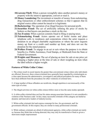 5
18.Larceny/Theft: When a person wrongfully takes another person's money or
property with the intent to appropriate, convert or steal it.
19.Money Laundering:The investment or transfer of money from racketeering,
drug transactions or other embezzlement schemes so that it appears that its
original source either cannot be traced or is legitimate.
20.Racketeering: The operation of an illegal business for personal profit.
21.Securities Fraud: The act of artificially inflating the price of stocks by
brokers so that buyers can purchase a stock on the rise.
22.Tax Evasion: When a person commits fraud in filing or paying taxes.
23.Telemarketing Fraud: Actors operate out of boiler rooms and place
telephone calls to residences and corporations where the actor requests a
donation to an alleged charitable organization or where the actor requests
money up front or a credit card number up front, and does not use the
donation for the stated purpose.
24.Welfare Fraud: To engage in an act or acts where the purpose is to obtain
benefits (i.e. Public Assistance, Food Stamps, or Medicaid) from the State or
Federal Government.
25.Weights and Measures: The act of placing an item for sale at one price yet
charging a higher price at the time of sale or short weighing an item when
the label reflects a higher weight.
Features of White Collar Crime:
1. The crimes result in social injuries far greater than conventional crimes where only individuals
are affected. However, these crimes/criminals have generally been regarded by criminologists as
a class apart because the administrative, investigative and judicial procedures for many of them
have been different from the procedures for other violations of criminal laws.
2. A large number of these offenders are recidivists, though repetition is not necessarily of the
same type of crime.
3. The illegal activities (or white-collar crimes) follow more or less the same modus operandi.
4. A white-collar criminal does not lose his status among associates because it is not considered a
violation of the 'business code'. In fact, many successful criminals of this category are hailed as
dynamic and innovative leaders of industry/society.
5. White-collar criminals feel and express contempt for law, for government, and! for
government officials. In this respect, they are similar to many professional criminals.
6. While ordinary criminals are afraid of enforcement agencies, white-collar criminals are rarely
so, because they think that on being detected, they may only be transferred or fined or given a
short-term simple imprisonment
 