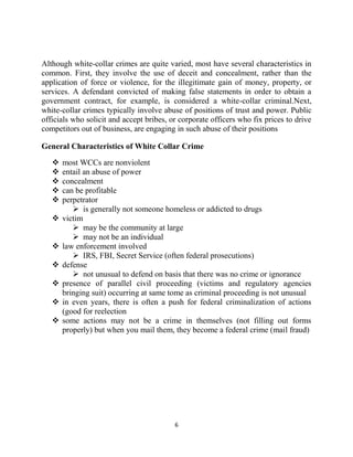 6
Although white-collar crimes are quite varied, most have several characteristics in
common. First, they involve the use of deceit and concealment, rather than the
application of force or violence, for the illegitimate gain of money, property, or
services. A defendant convicted of making false statements in order to obtain a
government contract, for example, is considered a white-collar criminal.Next,
white-collar crimes typically involve abuse of positions of trust and power. Public
officials who solicit and accept bribes, or corporate officers who fix prices to drive
competitors out of business, are engaging in such abuse of their positions
General Characteristics of White Collar Crime
 most WCCs are nonviolent
 entail an abuse of power
 concealment
 can be profitable
 perpetrator
 is generally not someone homeless or addicted to drugs
 victim
 may be the community at large
 may not be an individual
 law enforcement involved
 IRS, FBI, Secret Service (often federal prosecutions)
 defense
 not unusual to defend on basis that there was no crime or ignorance
 presence of parallel civil proceeding (victims and regulatory agencies
bringing suit) occurring at same tome as criminal proceeding is not unusual
 in even years, there is often a push for federal criminalization of actions
(good for reelection
 some actions may not be a crime in themselves (not filling out forms
properly) but when you mail them, they become a federal crime (mail fraud)
 