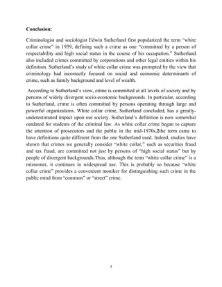 7
Conclusion:
Criminologist and sociologist Edwin Sutherland first popularized the term “white
collar crime” in 1939, defining such a crime as one “committed by a person of
respectability and high social status in the course of his occupation.” Sutherland
also included crimes committed by corporations and other legal entities within his
definition. Sutherland’s study of white collar crime was prompted by the view that
criminology had incorrectly focused on social and economic determinants of
crime, such as family background and level of wealth.
According to Sutherland’s view, crime is committed at all levels of society and by
persons of widely divergent socio-economic backgrounds. In particular, according
to Sutherland, crime is often committed by persons operating through large and
powerful organizations. White collar crime, Sutherland concluded, has a greatly-
underestimated impact upon our society. Sutherland’s definition is now somewhat
outdated for students of the criminal law. As white collar crime began to capture
the attention of prosecutors and the public in the mid-1970s,2the term came to
have definitions quite different from the one Sutherland used. Indeed, studies have
shown that crimes we generally consider “white collar,” such as securities fraud
and tax fraud, are committed not just by persons of “high social status” but by
people of divergent backgrounds.Thus, although the term “white collar crime” is a
misnomer, it continues in widespread use. This is probably so because “white
collar crime” provides a convenient moniker for distinguishing such crime in the
public mind from “common” or “street” crime.
 