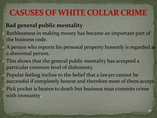 Bad general public mentality
 Ruthlessness in making money has became an important part of
the business code.
 A person who reports his personal property honestly is regarded as
a abnormal person.
 This shows that the general public mentality has accepted a
particular common level of dishonesty.
 Popular feeling incline to the belief that a lawyer cannot be
successful if completely honest and therefore most of them accept.
 Pick pocket is beaten to death but business man commits crime
with immunity.
10
 