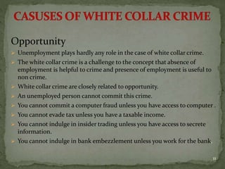 Opportunity
 Unemployment plays hardly any role in the case of white collar crime.
 The white collar crime is a challenge to the concept that absence of
employment is helpful to crime and presence of employment is useful to
non crime.
 White collar crime are closely related to opportunity.
 An unemployed person cannot commit this crime.
 You cannot commit a computer fraud unless you have access to computer .
 You cannot evade tax unless you have a taxable income.
 You cannot indulge in insider trading unless you have access to secrete
information.
 You cannot indulge in bank embezzlement unless you work for the bank.
11
 