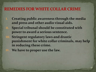 I. Creating public awareness through the media
and press and other audio visual aids.
II. Special tribunal should be constituted with
power to award a serious sentence.
III. Stringent regulatory laws and drastic
punishment for white collar criminals, may help
in reducing these crime.
IV. We have to proper use the law.
12
 