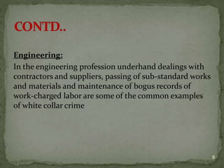 Engineering:
In the engineering profession underhand dealings with
contractors and suppliers, passing of sub-standard works
and materials and maintenance of bogus records of
work-charged labor are some of the common examples
of white collar crime
8
 