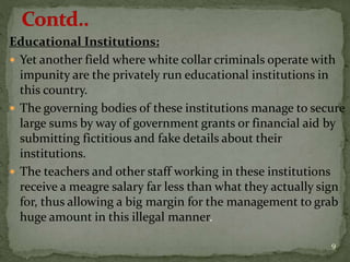 Educational Institutions:
 Yet another field where white collar criminals operate with
impunity are the privately run educational institutions in
this country.
 The governing bodies of these institutions manage to secure
large sums by way of government grants or financial aid by
submitting fictitious and fake details about their
institutions.
 The teachers and other staff working in these institutions
receive a meagre salary far less than what they actually sign
for, thus allowing a big margin for the management to grab
huge amount in this illegal manner.
9
 