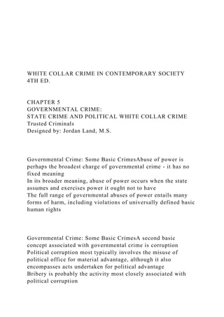 WHITE COLLAR CRIME IN CONTEMPORARY SOCIETY
4TH ED.
CHAPTER 5
GOVERNMENTAL CRIME:
STATE CRIME AND POLITICAL WHITE COLLAR CRIME
Trusted Criminals
Designed by: Jordan Land, M.S.
Governmental Crime: Some Basic CrimesAbuse of power is
perhaps the broadest charge of governmental crime - it has no
fixed meaning
In its broader meaning, abuse of power occurs when the state
assumes and exercises power it ought not to have
The full range of governmental abuses of power entails many
forms of harm, including violations of universally defined basic
human rights
Governmental Crime: Some Basic CrimesA second basic
concept associated with governmental crime is corruption
Political corruption most typically involves the misuse of
political office for material advantage, although it also
encompasses acts undertaken for political advantage
Bribery is probably the activity most closely associated with
political corruption
 