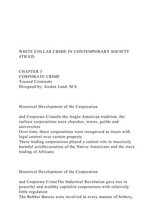 WHITE COLLAR CRIME IN CONTEMPORARY SOCIETY
4TH ED.
CHAPTER 3
CORPORATE CRIME
Trusted Criminals
Designed by: Jordan Land, M.S.
Historical Development of the Corporation
and Corporate CrimeIn the Anglo-American tradition, the
earliest corporations were churches, towns, guilds and
universities
Over time, these corporations were recognized as trusts with
legal control over certain property
These trading corporations played a central role in massively
harmful actsDevastation of the Native Americans and the slave
trading of Africans
Historical Development of the Corporation
and Corporate CrimeThe Industrial Revolution gave rise to
powerful and wealthy capitalist corporations with relatively
little regulation
The Robber Barons were involved in every manner of bribery,
 