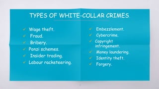  Wage theft.
 Fraud.
 Bribery.
 Ponzi schemes.
 Insider trading.
 Labour racketeering.
 Embezzlement.
 Cybercrime.
 Copyright
infringement.
 Money laundering.
 Identity theft.
 Forgery.
TYPES OF WHITE-COLLAR CRIMES.
10
 