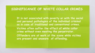 SIGNIFICANCE OF WHITE COLLAR CRIMES
▧ It is not associated with poverty or with the social
and personal pathologies of the individual criminal
as in case of traditional and conventional crimes.
▧ Victims often suffer the effect of white collar
crime without even meeting the perpetrator.
▧ Offenders are at work at the scene while victims
are present and unaware of offending.
11
 