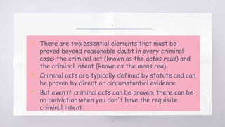 .
▧ There are two essential elements that must be
proved beyond reasonable doubt in every criminal
case: the criminal act (known as the actus reus) and
the criminal intent (known as the mens rea).
▧ Criminal acts are typically defined by statute and can
be proven by direct or circumstantial evidence.
▧ But even if criminal acts can be proven, there can be
no conviction when you don't have the requisite
criminal intent.
12
 