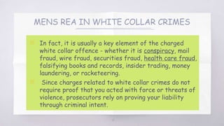 MENS REA IN WHITE COLLAR CRIMES
▧ In fact, it is usually a key element of the charged
white collar offence - whether it is conspiracy, mail
fraud, wire fraud, securities fraud, health care fraud,
falsifying books and records, insider trading, money
laundering, or racketeering.
▧ Since charges related to white collar crimes do not
require proof that you acted with force or threats of
violence, prosecutors rely on proving your liability
through criminal intent.
14
 