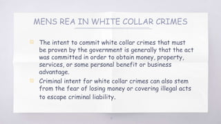 MENS REA IN WHITE COLLAR CRIMES
▧ The intent to commit white collar crimes that must
be proven by the government is generally that the act
was committed in order to obtain money, property,
services, or some personal benefit or business
advantage.
▧ Criminal intent for white collar crimes can also stem
from the fear of losing money or covering illegal acts
to escape criminal liability.
15
 