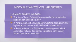 NOTABLE WHITE COLLAR CRIMES
1. CHARLES PONZI’S SCHEMES.
 The term "Ponzi Scheme" was coined after a swindler
named Charles Ponzi in 1919.
 A Ponzi scheme is a fraudulent investing scam promising
high rates of return with little risk to investors.
 A Ponzi scheme is a fraudulent investing scam which
generates returns for earlier investors with money
taken from later investors.
17
 