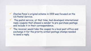  Charles Ponzi's original scheme in 1919 was focused on the
US Postal Service.
 The postal service, at that time, had developed international
reply coupons that allowed a sender to pre-purchase postage
and include it in their correspondence.
 The receiver would take the coupon to a local post office and
exchange it for the priority airmail postage stamps needed
to send a reply.
18
 