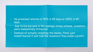▧ He promised returns of 50% in 45 days or 100% in 90
days.
▧ Due to his success in the postage stamp scheme, investors
were immediately attracted.
▧ Instead of actually investing the money, Ponzi just
redistributed it and told the investors they made a profit.
19
 