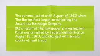 ▧ The scheme lasted until August of 1920 when
The Boston Post began investigating the
Securities Exchange Company.
▧ ﻿
As a result of the newspaper's investigation,
Ponzi was arrested by federal authorities on
August 12, 1920, and charged with several
counts of mail fraud.
20
 