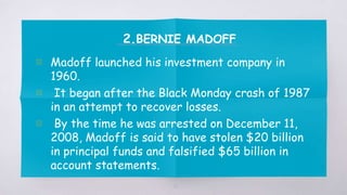 2.BERNIE MADOFF
▧ Madoff launched his investment company in
1960.
▧ It began after the Black Monday crash of 1987
in an attempt to recover losses.
▧ By the time he was arrested on December 11,
2008, Madoff is said to have stolen $20 billion
in principal funds and falsified $65 billion in
account statements.
21
 