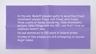 22
▧ In the end, Madoff pleaded guilty to securities fraud,
investment adviser fraud, mail fraud, wire fraud,
three counts of money laundering, false statements,
perjury, false filings with the SEC, and theft from an
employee benefit plan.
▧ He was sentenced to 150 years in federal prison.
▧ Victims of this scheme are still attempting to recover
major losses.
 