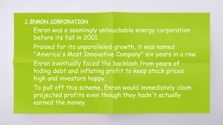 3. ENRON CORPORATION
▧ Enron was a seemingly untouchable energy corporation
before its fall in 2001.
▧ Praised for its unparalleled growth, it was named
"America's Most Innovative Company" six years in a row.
▧ Enron eventually faced the backlash from years of
hiding debt and inflating profit to keep stock prices
high and investors happy.
▧ To pull off this scheme, Enron would immediately claim
projected profits even though they hadn't actually
earned the money.
23
 
