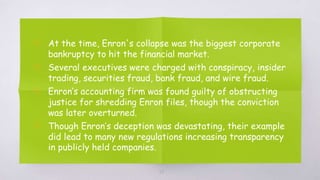 ▧ At the time, Enron's collapse was the biggest corporate
bankruptcy to hit the financial market.
▧ Several executives were charged with conspiracy, insider
trading, securities fraud, bank fraud, and wire fraud.
▧ Enron’s accounting firm was found guilty of obstructing
justice for shredding Enron files, though the conviction
was later overturned.
▧ Though Enron’s deception was devastating, their example
did lead to many new regulations increasing transparency
in publicly held companies.
25
 