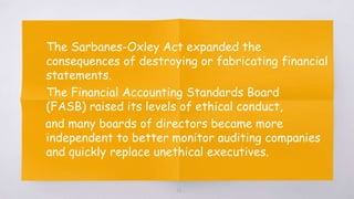▧ The Sarbanes-Oxley Act expanded the
consequences of destroying or fabricating financial
statements.
▧ The Financial Accounting Standards Board
(FASB) raised its levels of ethical conduct,
and many boards of directors became more
independent to better monitor auditing companies
and quickly replace unethical executives.
26
 