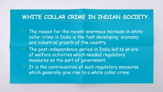 WHITE COLLAR CRIME IN INDIAN SOCIETY.
▧ The reason for the recent enormous increase in white
collar crime in India is the fast developing economy
and industrial growth of the country.
▧ The post-independence period in India led to an era
of welfare activities which needed regulatory
measures on the part of government.
▧ It is the contravention of such regulatory measures
which generally give rise to a white collar crime.
27
 