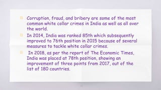 28
▧ Corruption, fraud, and bribery are some of the most
common white collar crimes in India as well as all over
the world.
▧ In 2014, India was ranked 85th which subsequently
improved to 76th position in 2015 because of several
measures to tackle white collar crimes.
▧ In 2018, as per the report of The Economic Times,
India was placed at 78th position, showing an
improvement of three points from 2017, out of the
list of 180 countries.
 
