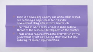 29
▧ India is a developing country and white collar crimes
are becoming a major cause for its under
development along with poverty, health, etc.
▧ The trend of white collar crimes in India poses a
threat to the economic development of the country.
▧ These crimes require immediate intervention by the
government by not only making strict laws but also
ensuring its proper implementation.
 