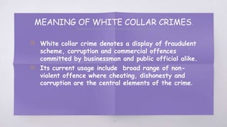 MEANING OF WHITE COLLAR CRIMES.
▧ White collar crime denotes a display of fraudulent
scheme, corruption and commercial offences
committed by businessman and public official alike.
▧ Its current usage include broad range of non-
violent offence where cheating, dishonesty and
corruption are the central elements of the crime.
3
 