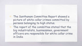 30
▧ The Santhanam Committee Report showed a
picture of white collar crimes committed by
persons belonging to high status.
▧ The report of the committee stated that the
big industrialists, businessmen, government
officers are responsible for white collar crime
in India.
.
 