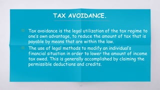 TAX AVOIDANCE.
▧ Tax avoidance is the legal utilization of the tax regime to
one’s own advantage, to reduce the amount of tax that is
payable by means that are within the law.
▧ The use of legal methods to modify an individual’s
financial situation in order to lower the amount of income
tax owed. This is generally accomplished by claiming the
permissible deductions and credits.
34
 
