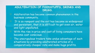 ADULTERATION OF FOODSTUFFS, DRINKS AND
DRUGS.
▧ Adulteration has become common phenomenon in the
business community.
▧ It is so rampant and the evil has become so widespread
and persistent, that it is difficult to get even air, water
and light unpolluted.
▧ With the rise in price and cost of living consumers have
become cost conscious.
▧ The unscrupulous traders take undue advantage of such
situations by providing adulterated articles at a
comparatively cheaper rate and make huge profits.
37
 
