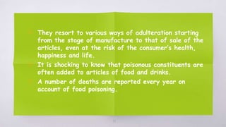 38
▧ They resort to various ways of adulteration starting
from the stage of manufacture to that of sale of the
articles, even at the risk of the consumer’s health,
happiness and life.
▧ It is shocking to know that poisonous constituents are
often added to articles of food and drinks.
▧ A number of deaths are reported every year on
account of food poisoning.
 