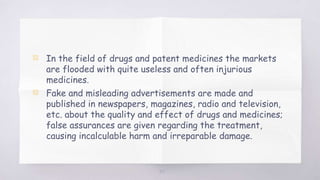 ▧ In the field of drugs and patent medicines the markets
are flooded with quite useless and often injurious
medicines.
▧ Fake and misleading advertisements are made and
published in newspapers, magazines, radio and television,
etc. about the quality and effect of drugs and medicines;
false assurances are given regarding the treatment,
causing incalculable harm and irreparable damage.
39
 