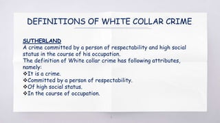 DEFINITIONS OF WHITE COLLAR CRIME.
SUTHERLAND
A crime committed by a person of respectability and high social
status in the course of his occupation.
The definition of White collar crime has following attributes,
namely:
It is a crime.
Committed by a person of respectability.
Of high social status.
In the course of occupation.
4
 