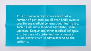 40
▧ It is of common day occurrence that a
number of patients die all over India even in
prestigious medical colleges, and institutes,
such as All India Medical Institute, Delhi,
Lucknow, Kanpur and other medical colleges,
etc. because of contamination in glucose
saline water which is administered to the
patients.
 
