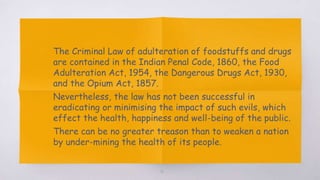 41
▧ The Criminal Law of adulteration of foodstuffs and drugs
are contained in the Indian Penal Code, 1860, the Food
Adulteration Act, 1954, the Dangerous Drugs Act, 1930,
and the Opium Act, 1857.
▧ Nevertheless, the law has not been successful in
eradicating or minimising the impact of such evils, which
effect the health, happiness and well-being of the public.
▧ There can be no greater treason than to weaken a nation
by under-mining the health of its people.
 