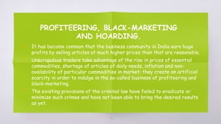 PROFITEERING, BLACK-MARKETING
AND HOARDING.
▧ It has become common that the business community in India earn huge
profits by selling articles at much higher prices than that are reasonable.
▧ Unscrupulous traders take advantage of the rise in prices of essential
commodities, shortage of articles of daily needs, inflation and non-
availability of particular commodities in market; they create an artificial
scarcity in order to indulge in the so-called business of profiteering and
black-marketing.
▧ The existing provisions of the criminal law have failed to eradicate or
minimize such crimes and have not been able to bring the desired results
as yet.
42
 