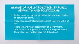 MISUSE OF PUBLIC POSITION BY PUBLIC
SERVANTS AND POLITICIANS.
▧ Bribery and corruption in Indian society have reached
at saturation point.
▧ They have penetrated deeply almost in every walks of
life.
▧ There is hardly any department of Government,
Central or State, public or private enterprise where
the evils of corruption have not taken hold.
43
 