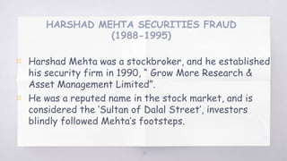 HARSHAD MEHTA SECURITIES FRAUD
(1988-1995)
▧ Harshad Mehta was a stockbroker, and he established
his security firm in 1990, “ Grow More Research &
Asset Management Limited”.
▧ He was a reputed name in the stock market, and is
considered the ‘Sultan of Dalal Street’, investors
blindly followed Mehta’s footsteps.
45
 