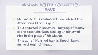 HARSHAD MEHTA SECURITIES
FRAUD
▧ He misused his status and manipulated the
stock prices for his gain.
▧ This resulted in unnatural pumping of money
in the stock markets causing an abnormal
rise in the price of his shares.
▧ This act of Harshad Mehta though being
immoral was not illegal.
46
 