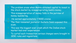 47
▧ The problem arose when Mehta obtained capital to invest in
the stock market by misappropriating bank’s money.
▧ This misappropriation of money falls in the purview of
money laundering.
▧ He earned approximately ₹ 5000 crores.
▧ The then renowned journalist Sucheta Dalal exposed this
scam.
▧ This was the biggest ever crash which the Indian stock
market had ever experienced.
▧ To curtail such transaction various changes were brought in
SEBI rules and regulations.
 