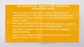 SATYAM SCANDAL: BIGGEST EVER CORPORATE
ACCOUNTING FRAUD
▧ This scam came into light on 7th January, 2009 by way of
confession letter written by B. Ramalingam Raju (Founder and
chairman of Satyam Computers Services Limited) published in
Times of India.
▧ The letter confessed about manipulating his books of account by
overstating the assets and understating liabilities.
▧ The books of accounts are the reflection of the company’s
financial standing.
▧ They act as an important tool on which investors can rely on
before investing their money.
48
 
