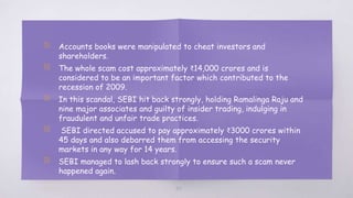 49
▧ Accounts books were manipulated to cheat investors and
shareholders.
▧ The whole scam cost approximately ₹14,000 crores and is
considered to be an important factor which contributed to the
recession of 2009.
▧ In this scandal, SEBI hit back strongly, holding Ramalinga Raju and
nine major associates and guilty of insider trading, indulging in
fraudulent and unfair trade practices.
▧ SEBI directed accused to pay approximately ₹3000 crores within
45 days and also debarred them from accessing the security
markets in any way for 14 years.
▧ SEBI managed to lash back strongly to ensure such a scam never
happened again.
 