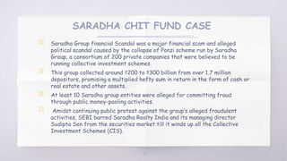 SARADHA CHIT FUND CASE
▧ Saradha Group financial Scandal was a major financial scam and alleged
political scandal caused by the collapse of Ponzi scheme run by Saradha
Group, a consortium of 200 private companies that were believed to be
running collective investment schemes.
▧ This group collected around ₹200 to ₹300 billion from over 1.7 million
depositors, promising a multiplied hefty sum in return in the form of cash or
real estate and other assets.
▧ At least 10 Saradha group entities were alleged for committing fraud
through public money-pooling activities.
▧ Amidst continuing public protest against the group’s alleged fraudulent
activities, SEBI barred Saradha Realty India and its managing director
Sudipta Sen from the securities market till it winds up all the Collective
Investment Schemes (CIS).
50
 