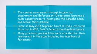 51
▧ The central government through income tax
department and Enforcement Directorate launched a
multi-agency probe to investigate the Saradha Scam
and similar Ponzi scheme.
▧ Later, in May 2014 Supreme Court of India, referred
this case to CBI, India’s federal investigation agency.
▧ Many prominent personalities were arrested for their
involvement in the scam including two Members of
Parliament.
 