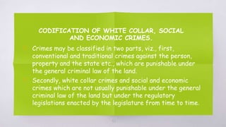 CODIFICATION OF WHITE COLLAR, SOCIAL
AND ECONOMIC CRIMES.
▧ Crimes may be classified in two parts, viz., first,
conventional and traditional crimes against the person,
property and the state etc., which are punishable under
the general criminal law of the land.
▧ Secondly, white collar crimes and social and economic
crimes which are not usually punishable under the general
criminal law of the land but under the regulatory
legislations enacted by the legislature from time to time.
52
 