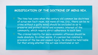 MODIFICATION OF THE DOCTRINE OF MENS REA.
▧ The time has come when the century old common law doctrines
of actus non facit reum, nisi mens sit rea, (viz., there can be no
crime without a guilty mind) should be excluded so as to
preserve and protect social and economic interest of the
community, which require strict adherence to such laws.
▧ The criminal liability for socio-economic offences should be
made absolute. In other words, if a person has violated a
provision of the law and caused injury, he should be held liable
for that wrong whether the act was intentional or not.
54
 